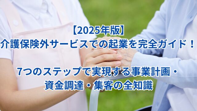 【2025年版】介護保険外サービスでの起業を完全ガイド！7つのステップで実現する事業計画・資金調達・集客の全知識